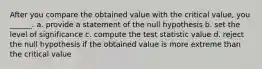 After you compare the obtained value with the critical value, you ______. a. provide a statement of the null hypothesis b. set the level of significance c. compute the test statistic value d. reject the null hypothesis if the obtained value is more extreme than the critical value