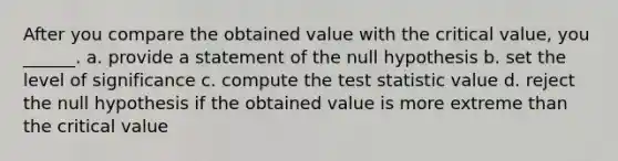 After you compare the obtained value with the critical value, you ______. a. provide a statement of the null hypothesis b. set the level of significance c. compute the test statistic value d. reject the null hypothesis if the obtained value is more extreme than the critical value