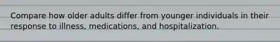 Compare how older adults differ from younger individuals in their response to illness, medications, and hospitalization.
