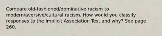 Compare old-fashioned/dominative racism to modern/aversive/cultural racism. How would you classify responses to the Implicit Association Test and why? See page 260.