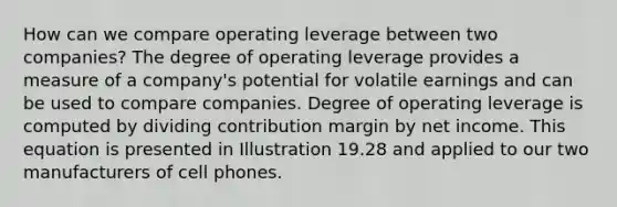 How can we compare operating leverage between two companies? The degree of operating leverage provides a measure of a company's potential for volatile earnings and can be used to compare companies. Degree of operating leverage is computed by dividing contribution margin by net income. This equation is presented in Illustration 19.28 and applied to our two manufacturers of cell phones.