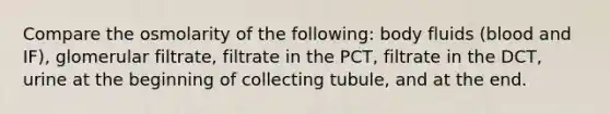 Compare the osmolarity of the following: body fluids (blood and IF), glomerular filtrate, filtrate in the PCT, filtrate in the DCT, urine at the beginning of collecting tubule, and at the end.