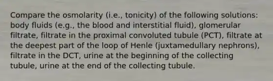 Compare the osmolarity (i.e., tonicity) of the following solutions: body fluids (e.g., the blood and interstitial fluid), glomerular filtrate, filtrate in the proximal convoluted tubule (PCT), filtrate at the deepest part of the loop of Henle (juxtamedullary nephrons), filtrate in the DCT, urine at the beginning of the collecting tubule, urine at the end of the collecting tubule.