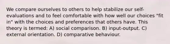 We compare ourselves to others to help stabilize our self-evaluations and to feel comfortable with how well our choices "fit in" with the choices and preferences that others have. This theory is termed: A) social comparison. B) input-output. C) external orientation. D) comparative behaviour.