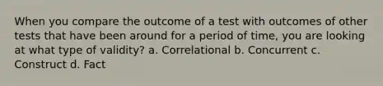 When you compare the outcome of a test with outcomes of other tests that have been around for a period of time, you are looking at what type of validity? a. Correlational b. Concurrent c. Construct d. Fact