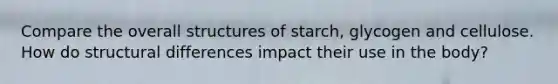 Compare the overall structures of starch, glycogen and cellulose. How do structural differences impact their use in the body?