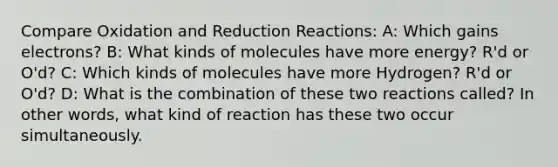 Compare Oxidation and Reduction Reactions: A: Which gains electrons? B: What kinds of molecules have more energy? R'd or O'd? C: Which kinds of molecules have more Hydrogen? R'd or O'd? D: What is the combination of these two reactions called? In other words, what kind of reaction has these two occur simultaneously.