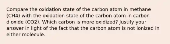 Compare the oxidation state of the carbon atom in methane (CH4) with the oxidation state of the carbon atom in carbon dioxide (CO2). Which carbon is more oxidized? Justify your answer in light of the fact that the carbon atom is not ionized in either molecule.