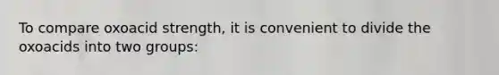 To compare oxoacid strength, it is convenient to divide the oxoacids into two groups: