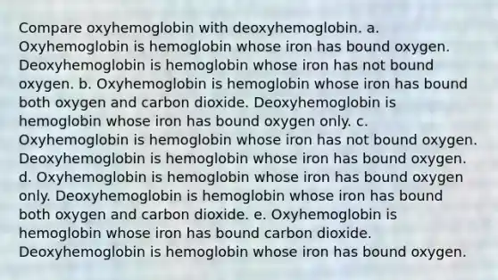 Compare oxyhemoglobin with deoxyhemoglobin. a. Oxyhemoglobin is hemoglobin whose iron has bound oxygen. Deoxyhemoglobin is hemoglobin whose iron has not bound oxygen. b. Oxyhemoglobin is hemoglobin whose iron has bound both oxygen and carbon dioxide. Deoxyhemoglobin is hemoglobin whose iron has bound oxygen only. c. Oxyhemoglobin is hemoglobin whose iron has not bound oxygen. Deoxyhemoglobin is hemoglobin whose iron has bound oxygen. d. Oxyhemoglobin is hemoglobin whose iron has bound oxygen only. Deoxyhemoglobin is hemoglobin whose iron has bound both oxygen and carbon dioxide. e. Oxyhemoglobin is hemoglobin whose iron has bound carbon dioxide. Deoxyhemoglobin is hemoglobin whose iron has bound oxygen.