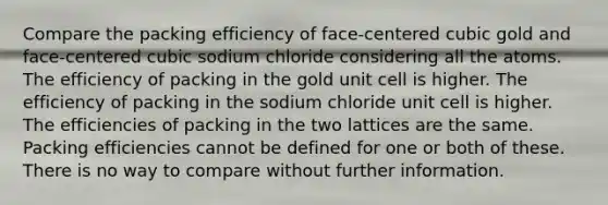 Compare the packing efficiency of face-centered cubic gold and face-centered cubic sodium chloride considering all the atoms. The efficiency of packing in the gold unit cell is higher. The efficiency of packing in the sodium chloride unit cell is higher. The efficiencies of packing in the two lattices are the same. Packing efficiencies cannot be defined for one or both of these. There is no way to compare without further information.