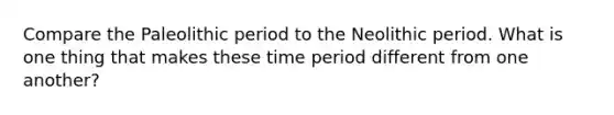 Compare the Paleolithic period to the Neolithic period. What is one thing that makes these time period different from one another?