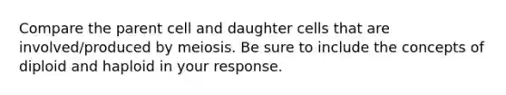 Compare the parent cell and daughter cells that are involved/produced by meiosis. Be sure to include the concepts of diploid and haploid in your response.