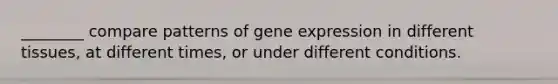 ________ compare patterns of gene expression in different tissues, at different times, or under different conditions.