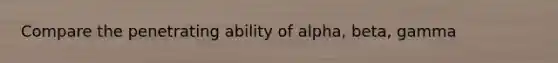 Compare the penetrating ability of alpha, beta, gamma