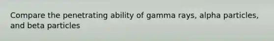 Compare the penetrating ability of gamma rays, alpha particles, and beta particles