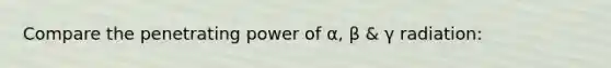 Compare the penetrating power of α, β & γ radiation: