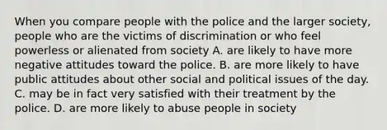 When you compare people with the police and the larger society, people who are the victims of discrimination or who feel powerless or alienated from society A. are likely to have more negative attitudes toward the police. B. are more likely to have public attitudes about other social and political issues of the day. C. may be in fact very satisfied with their treatment by the police. D. are more likely to abuse people in society