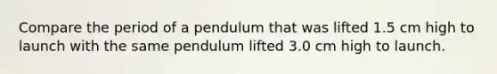 Compare the period of a pendulum that was lifted 1.5 cm high to launch with the same pendulum lifted 3.0 cm high to launch.