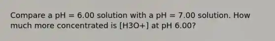 Compare a pH = 6.00 solution with a pH = 7.00 solution. How much more concentrated is [H3O+] at pH 6.00?