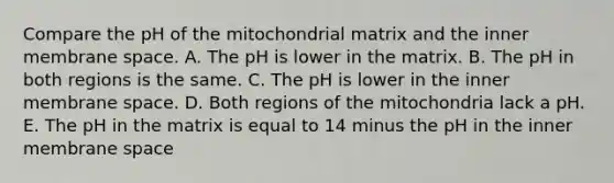 Compare the pH of the mitochondrial matrix and the inner membrane space. A. The pH is lower in the matrix. B. The pH in both regions is the same. C. The pH is lower in the inner membrane space. D. Both regions of the mitochondria lack a pH. E. The pH in the matrix is equal to 14 minus the pH in the inner membrane space