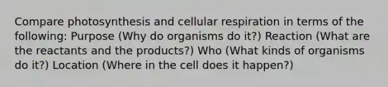 Compare photosynthesis and cellular respiration in terms of the following: Purpose (Why do organisms do it?) Reaction (What are the reactants and the products?) Who (What kinds of organisms do it?) Location (Where in the cell does it happen?)