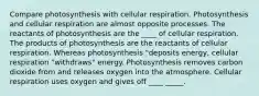 Compare photosynthesis with cellular respiration. Photosynthesis and cellular respiration are almost opposite processes. The reactants of photosynthesis are the ____ of cellular respiration. The products of photosynthesis are the reactants of cellular respiration. Whereas photosynthesis "deposits energy, cellular respiration "withdraws" energy. Photosynthesis removes carbon dioxide from and releases oxygen into the atmosphere. Cellular respiration uses oxygen and gives off ____ _____.