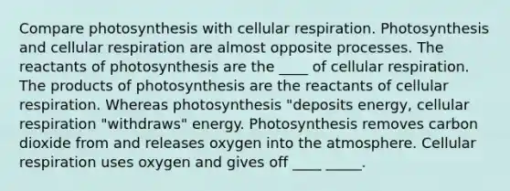 Compare photosynthesis with cellular respiration. Photosynthesis and cellular respiration are almost opposite processes. The reactants of photosynthesis are the ____ of cellular respiration. The products of photosynthesis are the reactants of cellular respiration. Whereas photosynthesis "deposits energy, cellular respiration "withdraws" energy. Photosynthesis removes carbon dioxide from and releases oxygen into the atmosphere. Cellular respiration uses oxygen and gives off ____ _____.