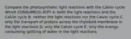 Compare the photosynthetic light reactions with the Calvin cycle: Which CONSUME(S) ATP? A. both the light reactions and the Calvin cycle B. neither the light reactions nor the Calvin cycle C. only the transport of protons across the thylakoid membrane in the light reactions D. only the Calvin cycle E. only the energy-consuming splitting of water in the light reactions