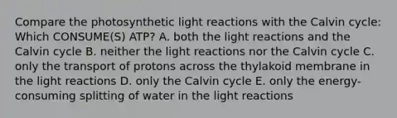 Compare the photosynthetic light reactions with the Calvin cycle: Which CONSUME(S) ATP? A. both the light reactions and the Calvin cycle B. neither the light reactions nor the Calvin cycle C. only the transport of protons across the thylakoid membrane in the light reactions D. only the Calvin cycle E. only the energy-consuming splitting of water in the light reactions