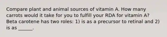 Compare plant and animal sources of vitamin A. How many carrots would it take for you to fulfill your RDA for vitamin A? Beta carotene has two roles: 1) is as a precursor to retinal and 2) is as ______.