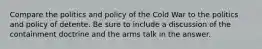 Compare the politics and policy of the Cold War to the politics and policy of detente. Be sure to include a discussion of the containment doctrine and the arms talk in the answer.