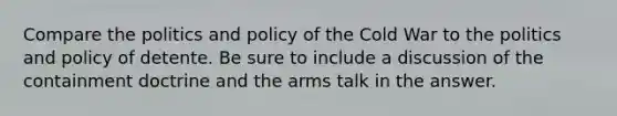 Compare the politics and policy of the Cold War to the politics and policy of detente. Be sure to include a discussion of the containment doctrine and the arms talk in the answer.