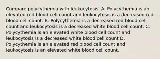 Compare polycythemia with leukocytosis. A. Polycythemia is an elevated red blood cell count and leukocytosis is a decreased red blood cell count. B. Polycythemia is a decreased red blood cell count and leukocytosis is a decreased white blood cell count. C. Polycythemia is an elevated white blood cell count and leukocytosis is a decreased white blood cell count D. Polycythemia is an elevated red blood cell count and leukocytosis is an elevated white blood cell count.