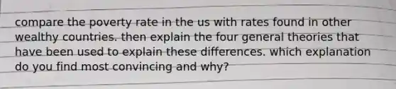 compare the poverty rate in the us with rates found in other wealthy countries. then explain the four general theories that have been used to explain these differences. which explanation do you find most convincing and why?