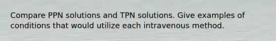 Compare PPN solutions and TPN solutions. Give examples of conditions that would utilize each intravenous method.