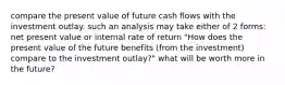 compare the present value of future cash flows with the investment outlay. such an analysis may take either of 2 forms: net present value or internal rate of return "How does the present value of the future benefits (from the investment) compare to the investment outlay?" what will be worth more in the future?