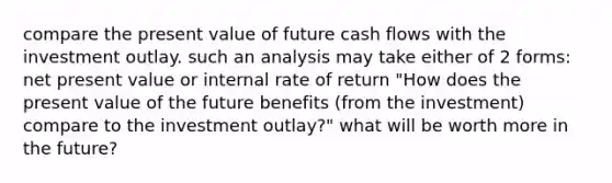 compare the present value of future cash flows with the investment outlay. such an analysis may take either of 2 forms: net present value or internal rate of return "How does the present value of the future benefits (from the investment) compare to the investment outlay?" what will be worth more in the future?