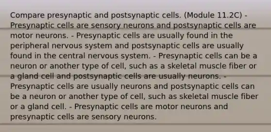 Compare presynaptic and postsynaptic cells. (Module 11.2C) - Presynaptic cells are sensory neurons and postsynaptic cells are motor neurons. - Presynaptic cells are usually found in the peripheral <a href='https://www.questionai.com/knowledge/kThdVqrsqy-nervous-system' class='anchor-knowledge'>nervous system</a> and postsynaptic cells are usually found in the central nervous system. - Presynaptic cells can be a neuron or another type of cell, such as a skeletal muscle fiber or a gland cell and postsynaptic cells are usually neurons. - Presynaptic cells are usually neurons and postsynaptic cells can be a neuron or another type of cell, such as skeletal muscle fiber or a gland cell. - Presynaptic cells are motor neurons and presynaptic cells are sensory neurons.