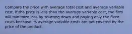 Compare the price with average total cost and average variable cost. If the price is less than the average variable​ cost, the firm will minimize loss by shutting down and paying only the fixed costs because its average variable costs are not covered by the price of the product.