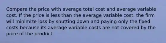 Compare the price with average total cost and average variable cost. If the price is less than the average variable​ cost, the firm will minimize loss by shutting down and paying only the fixed costs because its average variable costs are not covered by the price of the product.