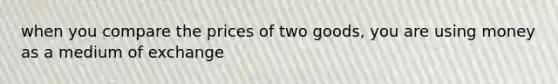 when you compare the prices of two goods, you are using money as a medium of exchange