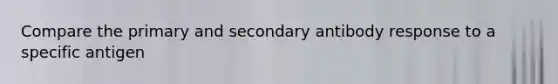 Compare the primary and secondary antibody response to a specific antigen