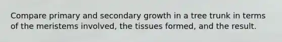 Compare primary and secondary growth in a tree trunk in terms of the meristems involved, the tissues formed, and the result.