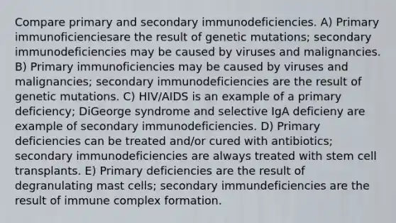 Compare primary and secondary immunodeficiencies. A) Primary immunoficienciesare the result of genetic mutations; secondary immunodeficiencies may be caused by viruses and malignancies. B) Primary immunoficiencies may be caused by viruses and malignancies; secondary immunodeficiencies are the result of genetic mutations. C) HIV/AIDS is an example of a primary deficiency; DiGeorge syndrome and selective IgA deficieny are example of secondary immunodeficiencies. D) Primary deficiencies can be treated and/or cured with antibiotics; secondary immunodeficiencies are always treated with stem cell transplants. E) Primary deficiencies are the result of degranulating mast cells; secondary immundeficiencies are the result of immune complex formation.