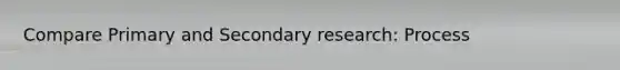 Compare Primary and Secondary research: Process