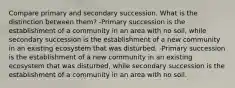 Compare primary and secondary succession. What is the distinction between them? -Primary succession is the establishment of a community in an area with no soil, while secondary succession is the establishment of a new community in an existing ecosystem that was disturbed. -Primary succession is the establishment of a new community in an existing ecosystem that was disturbed, while secondary succession is the establishment of a community in an area with no soil.