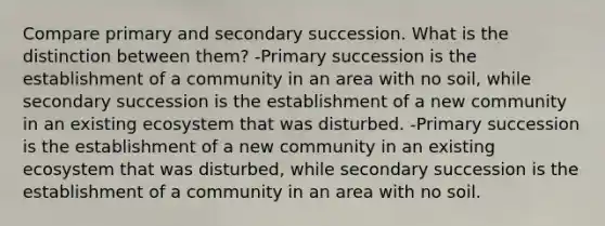 Compare primary and secondary succession. What is the distinction between them? -Primary succession is the establishment of a community in an area with no soil, while secondary succession is the establishment of a new community in an existing ecosystem that was disturbed. -Primary succession is the establishment of a new community in an existing ecosystem that was disturbed, while secondary succession is the establishment of a community in an area with no soil.