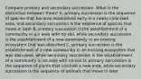 Compare primary and secondary succession. What is the distinction between them? A. primary succession is the sequence of species that become established early in a newly colonized area, and secondary succession is the sequence of species that move in later B. primary succession is the establishment of a community in a n area with no soil, while secondary succession is the establishment of a new community in an existing ecosystem that was disturbed C. primary succession is the establishment of a new community in an existing ecosystem that was disturbed, while secondary succession is the establishment of a community in an area with no soil D. primary succession is the sequence of plants that colonize a new area, while secondary succession is the sequence of animals that move in later