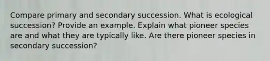 Compare primary and secondary succession. What is ecological succession? Provide an example. Explain what pioneer species are and what they are typically like. Are there pioneer species in secondary succession?